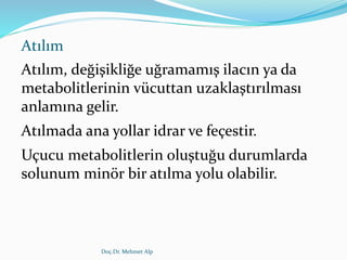 Atılım
Atılım, değişikliğe uğramamış ilacın ya da
metabolitlerinin vücuttan uzaklaştırılması
anlamına gelir.
Atılmada ana yollar idrar ve feçestir.
Uçucu metabolitlerin oluştuğu durumlarda
solunum minör bir atılma yolu olabilir.
Doç.Dr. Mehmet Alp
 