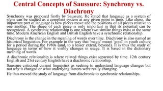Central Concepts of Saussure: Synchrony vs.
Diachrony
Synchrony was proposed firstly by Saussure. He stated that language as a system of
signs can be studied as a complete system at any given point in time. Like chess, the
important part of language is how pieces move and the positions of all pieces relative to
one another. The shape of each piece is only important in that its potential can be
recognized. A synchronic relationship is one where two similar things exist at the same
time. Modern American English and British English have a synchronic relationship.
Diachrony is the change in the meaning of words over time. Diachrony is also named as
historical linguistics. For example in the way that 'magic' meant 'good' in youth culture
for a period during the 1980s (and, to a lesser extent, beyond). It is thus the study of
language in terms of how it visibly changes in usage. It is based in the dictionary
meaning of words.
A diachronic relationship is where related things exist separated by time. 12th century
English and 21st century English have a diachronic relationship.
Saussure criticized current linguistics as seeking to understand language changes but
not why it changed or what underlying factors were really changing.
He thus moved the study of language from diachronic to synchronic relationships.
 