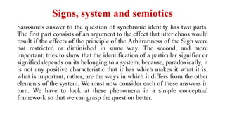 Signs, system and semiotics
Saussure's answer to the question of synchronic identity has two parts.
The first part consists of an argument to the effect that utter chaos would
result if the effects of the principle of the Arbitrariness of the Sign were
not restricted or diminished in some way. The second, and more
important, tries to show that the identification of a particular signifier or
signified depends on its belonging to a system, because, paradoxically, it
is not any positive characteristic that it has which makes it what it is;
what is important, rather, are the ways in which it differs from the other
elements of the system. We must now consider each of these answers in
turn. We have to look at these phenomena in a simple conceptual
framework so that we can grasp the question better.
 