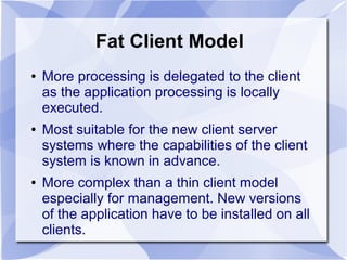 Fat Client Model
● More processing is delegated to the client
as the application processing is locally
executed.
● Most suitable for the new client server
systems where the capabilities of the client
system is known in advance.
● More complex than a thin client model
especially for management. New versions
of the application have to be installed on all
clients.
 