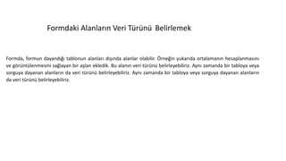 Formdaki Alanların Veri Türünü Belirlemek
Formda, formun dayandığı tablonun alanları dışında alanlar olabilir. Örneğin yukarıda ortalamanın hesaplanmasını
ve görüntülenmesini sağlayan bir aşlan ekledik. Bu alanın veri türünü belirleyebiliriz. Aynı zamanda bir tabloya veya
sorguya dayanan alanların da veri türünü belirleyebiliriz. Aynı zamanda bir tabloya veya sorguya dayanan alanların
da veri türünü belirleyebiliriz.
 