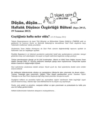 Düşün, düşün…
Haftalık Düşünce Özgürlüğü Bülteni (Sayı 29/13,
19 Temmuz 2013)
Geçtiğimiz hafta neler oldu? (12-19 Temmuz 2013)
Taksim Dayanışmasının da üyesi Türk Mimarlar ve Mühendisler Odaları Birliği’nin (TMMOB) yetki ve
gelirlerinin bir kısmının Çevre ve Şehircilik Bakanlığı’na devredilmesi Gezi Parkı olaylarına karşı
‘hükümetin misillemesi’ olarak yorumlandı.
Uluslararası İnsan Hakları Komisyonu da Gezi Parkı sürecini değerlendirdiği raporunu açıkladı ve
hükümetin 'cadı avı' başlattığını açıkladı.
Özellikle Başbakan’ın ve hükümet çevrelerinin eylemcileri hedef alan açıklamalarının ardından, barışçıl
gösterilere karşı sivil vatandaşların da sopalı ve bıçaklı saldırılara başlaması endişe yaratıyor.
Türkiye demokrasisinin alacağı yol bir türlü kısalmazken, ülkenin en köklü İnsan Hakları kurumu İnsan
Hakları Derneği (İHD) 27. Kuruluş yıldönümü sebebiyle yaptığı basın toplantısında Türkiye’deki siyasal
iktidarın baskısının değişmediğini söyledi.
Gezi eylemlerine uluslararası destek sürüyor. David Lynch de, Gezi eylemlerine destek veren ünlüler
arasına eklendi.
Bu haftalarda bültenlerimizde oldukça sık paylaştığımız Medya’da işten çıkarmalar da devam ediyor...
Tuluhan Tekelioğlu işten çıkarılırken, Çiğdem Toker Akşam gazetesinden ayrıldı. Gazeteci Tayfun
Talipoğlu’na ise Gezi Parkı olaylarıyla ilgili attığı tweet yüzünden soruşturma açıldı.
Geçtiğimiz haftanın en sevindirici haberi ise, eşcinsellere ‘sapkın’ denilmesini ‘ifade özgürlüğü’ sayan
savcılık kararına karşı, İstanbul Ağır Ceza Mahkemesi’nin bu beyanı suç saymasıydı.
Özetle, polis şiddeti ve gözaltılar, medyada istifalar ve işten çıkarılmalar ve protestolarla bu hafta yine
uzun bir haftayı geride bıraktık.
Haftalık bültenimizden haberlerin detaylarını inceleyebilirsiniz...
 