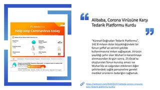 https://webrazzi.com/2020/02/07/alibaba-corona-virusune-
karsi-tedarik-platformu-kurdu/
Alibaba, Corona Virüsüne Karşı
Tedarik Platformu Kurdu
“Küresel Doğrudan Tedarik Platformu”,
142.8 milyon dolar büyüklüğündeki bir
fonun şeffaf ve verimli şekilde
kullanılmasına imkan sağlayacak. Virüsün
yayıldığı şehir olan Wuhan’ın karantinaya
alınmasından iki gün sonra, 25 Ocak’ta
oluşturulan fonun kuruluş amacı ise
Wuhan’da ve salgından etkilenen diğer
şehirlerdeki sağlık personeline gerekli
medikal ürünlerin tedariğini sağlamak.
 