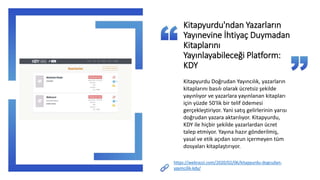 https://webrazzi.com/2020/02/06/kitapyurdu-dogrudan-
yayincilik-kdy/
Kitapyurdu'ndan Yazarların
Yayınevine İhtiyaç Duymadan
Kitaplarını
Yayınlayabileceği Platform:
KDY
Kitapyurdu Doğrudan Yayıncılık, yazarların
kitaplarını basılı olarak ücretsiz şekilde
yayınlıyor ve yazarlara yayınlanan kitapları
için yüzde 50'lik bir telif ödemesi
gerçekleştiriyor. Yani satış gelirlerinin yarısı
doğrudan yazara aktarılıyor. Kitapyurdu,
KDY ile hiçbir şekilde yazarlardan ücret
talep etmiyor. Yayına hazır gönderilmiş,
yasal ve etik açıdan sorun içermeyen tüm
dosyaları kitaplaştırıyor.
 