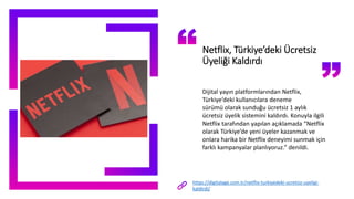 Netflix, Türkiye’deki Ücretsiz
Üyeliği Kaldırdı
Dijital yayın platformlarından Netflix,
Türkiye’deki kullanıcılara deneme
sürümü olarak sunduğu ücretsiz 1 aylık
ücretsiz üyelik sistemini kaldırdı. Konuyla ilgili
Netflix tarafından yapılan açıklamada “Netflix
olarak Türkiye’de yeni üyeler kazanmak ve
onlara harika bir Netflix deneyimi sunmak için
farklı kampanyalar planlıyoruz.” denildi.
https://digitalage.com.tr/netflix-turkiyedeki-ucretsiz-uyeligi-
kaldirdi/
 