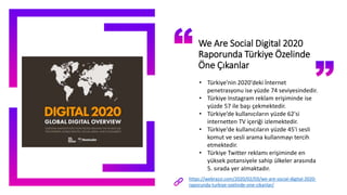 We Are Social Digital 2020
Raporunda Türkiye Özelinde
Öne Çıkanlar
• Türkiye'nin 2020'deki İnternet
penetrasyonu ise yüzde 74 seviyesindedir.
• Türkiye Instagram reklam erişiminde ise
yüzde 57 ile başı çekmektedir.
• Türkiye’de kullanıcıların yüzde 62'si
internetten TV içeriği izlemektedir.
• Türkiye'de kullanıcıların yüzde 45'i sesli
komut ve sesli arama kullanmayı tercih
etmektedir.
• Türkiye Twitter reklamı erişiminde en
yüksek potansiyele sahip ülkeler arasında
5. sırada yer almaktadır.
https://webrazzi.com/2020/02/03/we-are-social-digital-2020-
raporunda-turkiye-ozelinde-one-cikanlar/
 