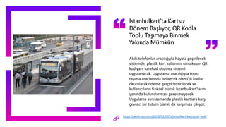 İstanbulkart'ta Kartsız
Dönem Başlıyor, QR Kodla
Toplu Taşımaya Binmek
Yakında Mümkün
Akıllı telefonlar aracılığıyla hayata geçirilecek
sistemde, plastik kart kullanımı olmaksızın QR
kod yani karekod okutma sistemi
uygulanacak. Uygulama aracılığıyla toplu
taşıma araçlarında belirecek olan QR kodlar
okutularak ödeme gerçekleştirilecek ve
kullanıcıların fiziksel olarak İstanbulkart'larını
yanında bulundurması gerekmeyecek.
Uygulama aynı zamanda plastik kartlara karşı
çevreci bir tutum olarak da karşımıza çıkıyor.
https://webrazzi.com/2020/02/02/istanbulkart-kartsiz-qr-kod/
 
