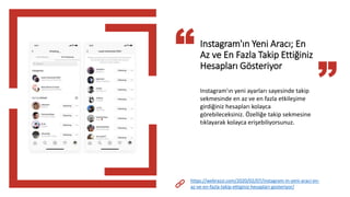 Instagram'ın Yeni Aracı; En
Az ve En Fazla Takip Ettiğiniz
Hesapları Gösteriyor
Instagram'ın yeni ayarları sayesinde takip
sekmesinde en az ve en fazla etkileşime
girdiğiniz hesapları kolayca
görebileceksiniz. Özelliğe takip sekmesine
tıklayarak kolayca erişebiliyorsunuz.
https://webrazzi.com/2020/02/07/instagram-in-yeni-araci-en-
az-ve-en-fazla-takip-ettiginiz-hesaplari-gosteriyor/
 