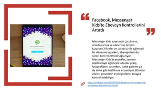 Facebook, Messenger
Kids'te Ebeveyn Kontrollerini
Artırdı
Messenger Kids sayesinde çocukların,
arkadaşlarıyla ve aileleriyle iletişim
kurarken, filtreler ve stickerlar ile eğlenceli
bir deneyim yaşarken, ebeveynlerin bu
süreci kontrol etmesi sağlanıyor.
Messenger Kids'te çocuklar, kamera
özellikleriyle eğlenceli videolar çekip,
fotoğraflarını süslerken, içerik gizleme ya
da silme gibi özelliklere erişemiyor. Böylece
aileler, çocukların etkileşimlerini kolayca
kontrol edebiliyor.
https://webrazzi.com/2020/02/05/facebook-messenger-kids-
te-ebeveyn-kontrollerini-artirdi/
 