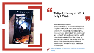 Türkiye İçin Instagram Müzik
İle İlgili Müjde
Bazı ülkelere sunulan bu
özelliğin Türkiye’de de kullanılabilmesi için
çalışmalara başlandı. Instagram üyelerinin
bir kısmının erişebildiği müzik özelliğinin,
yakın zamanda ülkemizdeki tüm kullanıcılar
için erişilebilir olması bekleniyor. Bu özellik
kullanıcılara, paylaştıkları hikayenin arka
planına müzik ekleme olanağı sunuyor. Bu
özellik sayesinde, uygulamada yer alan
birçok lisanslı müzik paylaşılan hikayelere
eklenebiliyor.
https://shiftdelete.net/turkiye-icin-instagram-muzik-ile-ilgili-
mujde
 