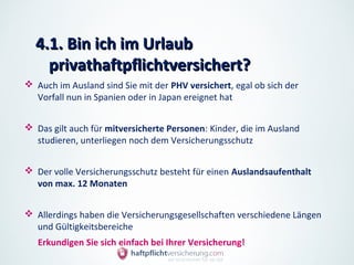 4.1. Bin ich im Urlaub
    privathaftpflichtversichert?
 Auch im Ausland sind Sie mit der PHV versichert, egal ob sich der
  Vorfall nun in Spanien oder in Japan ereignet hat


 Das gilt auch für mitversicherte Personen: Kinder, die im Ausland
  studieren, unterliegen noch dem Versicherungsschutz


 Der volle Versicherungsschutz besteht für einen Auslandsaufenthalt
  von max. 12 Monaten


 Allerdings haben die Versicherungsgesellschaften verschiedene Längen
  und Gültigkeitsbereiche
   Erkundigen Sie sich einfach bei Ihrer Versicherung!
 