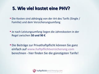 5. Wie viel kostet eine PHV?

• Die Kosten sind abhängig von der Art des Tarifs (Single /
 Familie) und dem Versicherungsumfang


• Je nach Leistungsumfang liegen die Jahreskosten in der
 Regel zwischen 50 und 90 €


• Die Beiträge zur Privathaftpflicht können Sie ganz
 einfach auf www.haftpflichtversicherung.com
 berechnen - hier finden Sie die günstigsten Tarife!
 