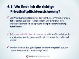 6.1. Wo finde ich die richtige
  Privathaftpflichtversicherung?
 Die Privathaftpflicht ist einer der wichtigsten Versicherungen,
   daher sollten Sie nicht länger zögern und direkt für Ihre
   finanzielle Sicherheit eine private Haftpflichtversicherung
   abschließen!


 Auf www.haftpflichtversicherung.com finden Sie individuelle
   und günstige Versicherungstarife, die genau zu Ihrem Bedarf
   passen!


 Wählen Sie hier den günstigsten Versicherungstarif aus und
   sparen Sie monatlich eine Menge Geld!
 