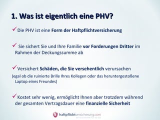 1. Was ist eigentlich eine PHV?
Die PHV ist eine Form der Haftpflichtversicherung

 Sie sichert Sie und Ihre Familie vor Forderungen Dritter im
 Rahmen der Deckungssumme ab


Versichert Schäden, die Sie versehentlich verursachen
(egal ob die ruinierte Brille Ihres Kollegen oder das heruntergestoßene
  Laptop eines Freundes)


Kostet sehr wenig, ermöglicht Ihnen aber trotzdem während
 der gesamten Vertragsdauer eine finanzielle Sicherheit
 