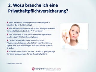 Jeder haftet mit seinem gesamten Vermögen für
Schäden, die er Dritten zufügt
Alle Schäden, egal ob aus Leichtsinn, Missgeschick oder
Vergesslichkeit, sind mit der PHV versichert
PHV schützt nicht nur Sie als Versicherungsnehmer
sondern auch Ihre Familienmitglieder
Die PHV ermöglicht Ihnen einen Schutz als
Privatperson, Fußgänger, Radfahrer, Sportler, Mieter,
Eigentümer von Wohnungen, Aufsichtsperson oder als
Urlauber
Scheuen Sie sich nicht vor den Kosten! Es gibt günstige
Versicherungsangebote für die Privathaftpflicht!



© Picture-Factory - Fotolia.com
 