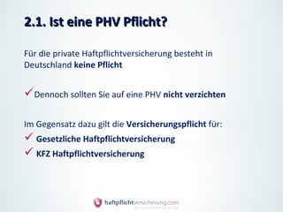 2.1. Ist eine PHV Pflicht?

Für die private Haftpflichtversicherung besteht in
Deutschland keine Pflicht


Dennoch sollten Sie auf eine PHV nicht verzichten

Im Gegensatz dazu gilt die Versicherungspflicht für:
 Gesetzliche Haftpflichtversicherung
 KFZ Haftpflichtversicherung
 