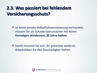 2.3. Was passiert bei fehlendem
Versicherungsschutz?

   Ist keine private Haftpflichtversicherung vorhanden,
    müssen Sie als Schadensverursacher mit Ihrem
    Vermögen mindestens 30 Jahre haften


   Somit müssten Sie evtl. Ihr gesamtes weiteres
    Arbeitsleben für den Geschädigten haften
 