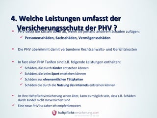 4. Welche Leistungen umfasst der
  Versicherungsschutz der PHV ?
• PHV deckt die Kosten dafür ab, wenn Sie jemand anderem Schaden zufügen:
      Personenschäden, Sachschäden, Vermögensschäden


•   Die PHV übernimmt damit verbundene Rechtsanwalts- und Gerichtskosten


•   In fast allen PHV Tarifen sind z.B. folgende Leistungen enthalten:
      Schäden, die durch Kinder entstehen können
      Schäden, die beim Sport entstehen können
      Schäden aus ehrenamtlichen Tätigkeiten
      Schäden die durch die Nutzung des Internets entstehen können


•   Ist Ihre Haftpflichtversicherung schon älter, kann es möglich sein, dass z.B. Schäden
    durch Kinder nicht mitversichert sind
 Eine neue PHV ist daher oft empfehlenswert
 