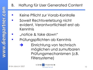 B. Haftung für User Generated Content Keine Pflicht zur Vorab-Kontrolle  Soweit Rechtsverletzung nicht evident, Verantwortlichkeit erst ab Kenntnis „ notice & take down“  Prüfungspflichten ab Kenntnis    Einrichtung von technisch  möglichen und zumutbaren  Prüfungsmechanismen (z.B.  Filtersysteme) 