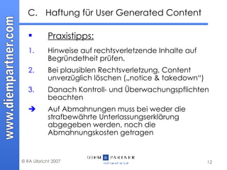 C.  Haftung für User Generated Content Praxistipps: 1. Hinweise auf rechtsverletzende Inhalte auf Begründetheit prüfen.  2. Bei plausiblen Rechtsverletzung, Content unverzüglich löschen („notice & takedown“) 3. Danach Kontroll- und Überwachungspflichten beachten  Auf Abmahnungen muss bei weder die strafbewährte Unterlassungserklärung abgegeben werden, noch die Abmahnungskosten getragen 