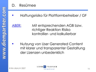 D. Resümee Haftungsrisiko für Plattformbetreiber / GF ABER: Mit entsprechenden AGB bzw.  richtiger Reaktion Risiko  kontrollier- und kalkulierbar Nutzung von User Generated Content mit klarer und transparenter Gestaltung der Lizenzen unbedenklich 
