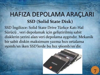Sabit Disk (Hard Disk) Taşınabilir Disk
HAFIZA DEPOLAMA ARAÇLARI
SSD (Solid State Disk)
SSD İngilizce: Solid State Drive Türkçe Katı Hal
Sürücü , veri depolamak için geliştirilmiş sabit
disklerin yerini alan veri depolama aygıtıdır. Mekanik
bir sabit diskin maksimum yazma hızı ortalama
150mb/sn iken SSD'lerde bu hız 560mb/sn'dir.
7
 