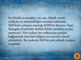 Coşkun ŞAMLIOĞLU Bilişim Tek.Öğrt.
En büyük avantajları; Isı, ses, düşük enerji
sarfiyatı ve mekanikliğin ortadan kalkması.
SSD'lerin çalışma mantığı RAM'ler ile aynı. Yani
Rastgele Erişilebilir Bellek RAM (random access
memory). Veri yolları her mikroçipe paralel
bağlanarak istenilen bilgiye eş zamanlı olarak
erişilebilir. Bu nedenle SSD'ler çok yüksek hızlara
erişebilir.
8
 