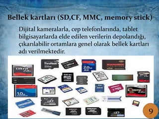 Bellek kartları (SD,CF, MMC, memory stick)
Dijital kameralarla, cep telefonlarında, tablet
bilgisayarlarda elde edilen verilerin depolandığı,
çıkarılabilir ortamlara genel olarak bellek kartları
adı verilmektedir.
Bellek kartları (SD,CF, MMC, memory stick)
Dijital kameralarla, cep telefonlarında, tablet
bilgisayarlarda elde edilen verilerin depolandığı,
çıkarılabilir ortamlara genel olarak bellek kartları
adı verilmektedir.
9
 