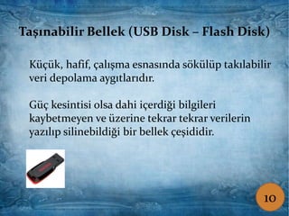 Taşınabilir Bellek (USB Disk – Flash Disk)
Küçük, hafif, çalışma esnasında sökülüp takılabilir
veri depolama aygıtlarıdır.
Güç kesintisi olsa dahi içerdiği bilgileri
kaybetmeyen ve üzerine tekrar tekrar verilerin
yazılıp silinebildiği bir bellek çeşididir.
Taşınabilir Bellek (USB Disk – Flash Disk)
Küçük, hafif, çalışma esnasında sökülüp takılabilir
veri depolama aygıtlarıdır.
Güç kesintisi olsa dahi içerdiği bilgileri
kaybetmeyen ve üzerine tekrar tekrar verilerin
yazılıp silinebildiği bir bellek çeşididir.
10
 