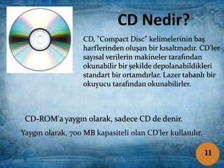 CD-ROM'a yaygın olarak, sadece CD de denir.
Bilgi ve verileri, kalıcı olarak kaydetmeye
yarayan elektronik kayıt cihazıdır.
CD-ROM : Compact Disc Read-Only Memory
Yaygın olarak, 700 MB kapasiteli olan CD'ler kullanılır.
CD-ROM'a yaygın olarak, sadece CD de denir.
Yaygın olarak, 700 MB kapasiteli olan CD'ler kullanılır.
CD, "Compact Disc" kelimelerinin baş
harflerinden oluşan bir kısaltmadır. CD'ler
sayısal verilerin makineler tarafından
okunabilir bir şekilde depolanabildikleri
standart bir ortamdırlar. Lazer tabanlı bir
okuyucu tarafından okunabilirler.
11
 