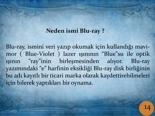 Coşkun ŞAMLIOĞLU Bilişim Tek.Öğrt.
Blu-ray, ismini veri yazıp okumak için kullandığı mavi-
mor ( Blue-Violet ) lazer ışınının “Blue”su ile optik
ışının “ray”inin birleşmesinden alıyor. Blu-ray
yazımındaki “e” harfinin eksikliği Blu-ray disk birliğinin
bu adı kayıtlı bir ticari marka olarak kaydettirebilmeleri
için bilerek yaptıkları bir oynama.
Neden ismi Blu-ray ?
214
 