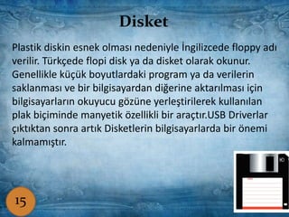 Disket
Disketler, bilgisayarda bilgi kaydetmek ve taşımak için kullanılır.
Disketler sabit disklere göre çok yavaştırlar. Bilgisayarlarda en
yaygın kullanılan disketler, 1.44MB’lik olanlardır.
Disket
Plastik diskin esnek olması nedeniyle İngilizcede floppy adı
verilir. Türkçede flopi disk ya da disket olarak okunur.
Genellikle küçük boyutlardaki program ya da verilerin
saklanması ve bir bilgisayardan diğerine aktarılması için
bilgisayarların okuyucu gözüne yerleştirilerek kullanılan
plak biçiminde manyetik özellikli bir araçtır.USB Driverlar
çıktıktan sonra artık Disketlerin bilgisayarlarda bir önemi
kalmamıştır.
15
 