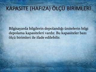 KAPASİTE (HAFIZA) ÖLÇÜ
BİRİMLERİ
Bilgisayarda bilgilerin depolandığı
ünitelerin bilgi depolama kapasiteleri
vardır. Bu kapasiteler bazı ölçü birimleri
ile ifade edilebilir.
Bilgisayarda kullanılan en küçük ölçü
birimi Bit'dir.
Bit sadece iki değer alabilir: 1 ya da 0.
Bu durum mıknatıslanma
mıknatıslanmama olarak ifade edilir.
Yani bir birim manyetik alanda meydana
gelen mıknatıslanma sonucu orası 1
değerini alır. Eğer alan
mıknatıslanmamış ise değer 0'dır.
Bir bilgisayar 8 Bit'i bir araya getirerek
bir çok bilgiyi yığınlar halinde
toplayabilir.
Bilgisayarda bilgilerin depolandığı ünitelerin bilgi
depolama kapasiteleri vardır. Bu kapasiteler bazı
ölçü birimleri ile ifade edilebilir.
KAPASİTE (HAFIZA) ÖLÇÜ BİRİMLERİ
 