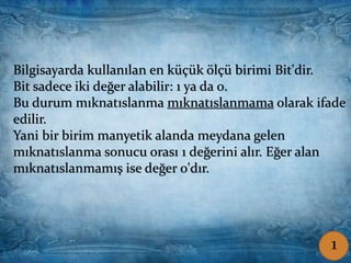 Coşkun ŞAMLIOĞLU Bilişim Tek.Öğrt.
Bilgisayarda kullanılan en küçük ölçü birimi Bit'dir.
Bit sadece iki değer alabilir: 1 ya da 0.
Bu durum mıknatıslanma mıknatıslanmama olarak ifade
edilir.
Yani bir birim manyetik alanda meydana gelen
mıknatıslanma sonucu orası 1 değerini alır. Eğer alan
mıknatıslanmamış ise değer 0'dır.
1
 