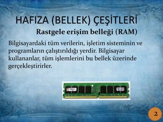 HAFIZA (BELLEK) ÇEŞİTLERİ
Rastgele erişim belleği (RAM)
Bilgisayardaki tüm verilerin, işletim sisteminin ve
programların çalıştırıldığı yerdir. Bilgisayar
kullananlar, tüm işlemlerini bu bellek üzerinde
gerçekleştirirler.
Rastgele erişim belleği (RAM)
HAFIZA (BELLEK) ÇEŞİTLERİ
Bilgisayardaki tüm verilerin, işletim sisteminin ve
programların çalıştırıldığı yerdir. Bilgisayar
kullananlar, tüm işlemlerini bu bellek üzerinde
gerçekleştirirler.
2
 