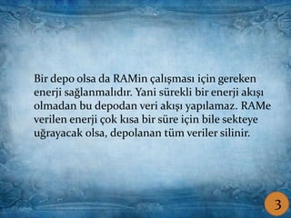 Coşkun ŞAMLIOĞLU Bilişim Tek.Öğrt.
Bir depo olsa da RAMin çalışması için gereken
enerji sağlanmalıdır. Yani sürekli bir enerji akışı
olmadan bu depodan veri akışı yapılamaz. RAMe
verilen enerji çok kısa bir süre için bile sekteye
uğrayacak olsa, depolanan tüm veriler silinir.
3
 