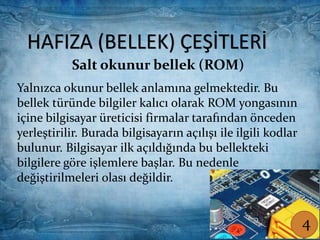 HAFIZA (BELLEK) ÇEŞİTLERİ
Salt okunur bellek (ROM)
Yalnızca okunur bellek anlamına gelmektedir. Bu
bellek türünde bilgiler kalıcı olarak ROM yongasının
içine bilgisayar üreticisi firmalar tarafından önceden
yerleştirilir. Burada bilgisayarın açılışı ile ilgili kodlar
bulunur. Bilgisayar ilk açıldığında bu bellekteki
bilgilere göre işlemlere başlar. Bu nedenle
değiştirilmeleri olası değildir.
Salt okunur bellek (ROM)
HAFIZA (BELLEK) ÇEŞİTLERİ
Yalnızca okunur bellek anlamına gelmektedir. Bu
bellek türünde bilgiler kalıcı olarak ROM yongasının
içine bilgisayar üreticisi firmalar tarafından önceden
yerleştirilir. Burada bilgisayarın açılışı ile ilgili kodlar
bulunur. Bilgisayar ilk açıldığında bu bellekteki
bilgilere göre işlemlere başlar. Bu nedenle
değiştirilmeleri olası değildir.
4
 