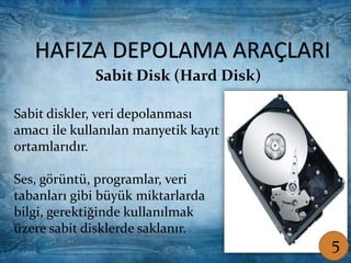 HAFIZA DEPOLAMA ARAÇLARI
Sabit diskler, veri depolanması
amacı ile kullanılan manyetik kayıt
ortamlarıdır.
Ses, görüntü, programlar, veri
tabanları gibi büyük miktarlarda
bilgi, gerektiğinde kullanılmak
üzere sabit disklerde saklanır.
Sabit Disk (Hard Disk)
HAFIZA DEPOLAMA ARAÇLARI
Sabit Disk (Hard Disk)
Sabit diskler, veri depolanması
amacı ile kullanılan manyetik kayıt
ortamlarıdır.
Ses, görüntü, programlar, veri
tabanları gibi büyük miktarlarda
bilgi, gerektiğinde kullanılmak
üzere sabit disklerde saklanır.
5
 