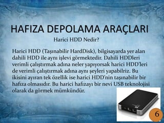 HAFIZA DEPOLAMA ARAÇLARIHAFIZA DEPOLAMA ARAÇLARI
Harici HDD Nedir?
Harici HDD (Taşınabilir HardDisk), bilgisayarda yer alan
dahili HDD ile aynı işlevi görmektedir. Dahili HDDleri
verimli çalıştırmak adına neler yapıyorsak harici HDD’leri
de verimli çalıştırmak adına aynı şeyleri yapabilriz. Bu
ikisini ayıran tek özellik ise harici HDD’nin taşınabilir bir
hafıza olmasıdır. Bu harici hafızayı bir nevi USB teknolojisi
olarak da görmek mümkündür.
6
 