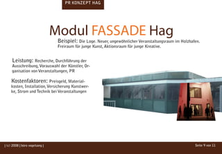 PR KONZEPT HAG




                                Modul FASSADE Hag
                                 Beispiel: Die Loge. Neuer, ungewöhnlicher Veranstaltungsraum im Holzhafen.
                                 Freiraum für junge Kunst, Aktionsraum für junge Kreative.


     Leistung: Recherche, Durchführung der
     Ausschreibung, Vorauswahl der Künstler, Or-
     ganisation von Veranstaltungen, PR

    Kostenfaktoren: Preisgeld, Material-
    kosten, Installation, Versicherung Kunstwer-
    ke, Strom und Technik bei Veranstaltungen




| (c) 2008 | büro vogelsang |                                                                           Seite 9 von 11
 