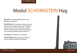 PR KONZEPT HAG




                        Modul SCHORNSTEIN Hag
    Zustand: markantes Wahrzeichen ohne
    Funktion, ungesichert.

     Empfehlung: Schornstein aufwerten durch
     permanente Lichtinstallation, die die Bedeu-
     tung des Namens Sirius aufgreift. Lichtins-
     tallation basierend auf nachhaltigem Design,
     Licht wird durch Windenergie produziert.

    Leistung: PR, Recherche, Kontakte
     Kostenfaktoren: Entwicklung & Reali-
     sierung, Material, Wartung, Montage




| (c) 2008 | büro vogelsang |                       Seite 6 von 11
 