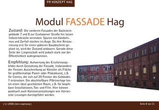 PR KONZEPT HAG




                                Modul FASSADE Hag
     Zustand: Die vorderen Fassaden der Backstein-
     gebäude 7 und 8 zur Cuxhavener Straße hin lassen
     Industriebrache vermuten. Spuren von Vandalis-
     mus und Zerfall stechen ins Auge. Da ihre Restau-
     rierung erst für einen späteren Bauabschnitt ge-
     plant ist, wird der Zustand andauern. Gerade diese
     Seite der Liegenschaft wird jedoch stark von der
     Öffentlichkeit wahrgenommen.

    Empfehlung: Aufwertung des Erscheinungs-
    bildes durch Gestaltung der Fassade, insbesondere
    der Fenster. Ausschreibung an Künstler als Fläche
    für großformatige Panel- oder Plakatkunst, z.B.
    für Comics, die sich auf 20 Fenster des Gebäudes
    7 erstrecken. Die abschließbare Pförtnerloge bie-
    tet einen ideal geschützten Raum, z.B. für begeh-
    bare Installationen, Ton- und Film. Hier können
    punktuell auch Kunstveranstaltungen wie literari-
    sche Lesungen durchgeführt werden.

| (c) 2008 | büro vogelsang |                             Seite 8 von 11
 