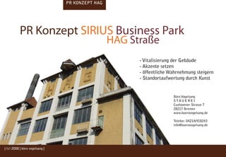 PR KONZEPT HAG




           PR Konzept SIRIUS Business Park
                                                 HAG Straße
                                                       - Vitalisierung der Gebäude
                                                       - Akzente setzen
                                                       - öffentliche Wahrnehmung steigern
                                                       - Standortaufwertung durch Kunst


                                                                      Büro Vogelsang
                                                                      STAUEREI
                                                                      Cuxhavener Strasse 7
                                                                      28217 Bremen
                                                                      www.buerovogelsang.de

                                                                      Telefon: 0421/6918243
                                                                      info@buerovogelsang.de




| (c) 2008 | büro vogelsang |
 