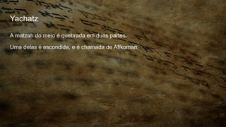 Yachatz
A matzah do meio é quebrada em duas partes.
Uma delas é escondida, e é chamada de Afikoman.
 