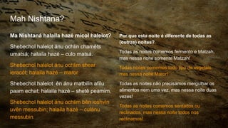 Mah Nishtana?
Ma Nishtaná halaila hazé micol halelot?
Shebechol halelot ánu ochlin chamêts
umatsá; halaila hazé – culo matsá.
Shebechol halelot ánu ochlim shear
ieracót; halaila hazé – maror
Shebechol halelot ên ánu matbilin afílu
paam echat; halaila hazé – shetê peamim.
Shebechol halelot ánu ochlim bên ioshvin
uvên messubin; halaila hazé – culánu
messubin.
Por que esta noite é diferente de todas as
(outras) noites?
Todas as noites comemos fermento e Matzah,
mas nessa noite somente Matzah!
Todas noites comemos todo tipo de vegetais,
mas nessa noite Maror!
Todas as noites não precisamos mergulhar os
alimentos nem uma vez, mas nessa noite duas
vezes!
Todas as noites comemos sentados ou
reclinados, mas nessa noite todos nos
reclinamos!
 