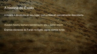 A história do Êxodo
A Keará é devolvida ao seu lugar, com a Matzah parcialmente descoberta.
Avadim hayinu lepharo bemitzrayim, ata – benei chorin
Éramos escravos do Faraó no Egito, agora somos livres
 