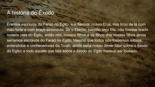 A história do Êxodo
Éramos escravos do Faraó no Egito, e o Senhor, nosso D’us, nos tirou de lá com
mão forte e com braço estendido. Se o Eterno, bendito seja Ele, não tivesse tirado
nossos pais do Egito, então nós, nossos filhos e os filhos dos nossos filhos ainda
seríamos escravos do Faraó no Egito. Mesmo que todos nós fossemos sábios,
entendidos e conhecedores da Torah, ainda seria nosso dever falar sobre o êxodo
do Egito; e todo aquele que fala sobre o êxodo do Egito merece ser louvado.
 