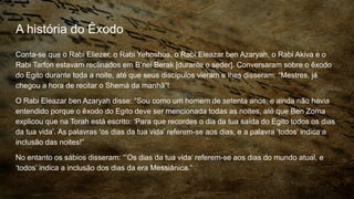 A história do Êxodo
Conta-se que o Rabi Eliezer, o Rabi Yehoshua, o Rabi Eleazar ben Azaryah, o Rabi Akiva e o
Rabi Tarfon estavam reclinados em B’nei Berak [durante o seder]. Conversaram sobre o êxodo
do Egito durante toda a noite, até que seus discípulos vieram e lhes disseram: “Mestres, já
chegou a hora de recitar o Shemá da manhã”!
O Rabi Eleazar ben Azaryah disse: “Sou como um homem de setenta anos, e ainda não havia
entendido porque o êxodo do Egito deve ser mencionada todas as noites, até que Ben Zoma
explicou que na Torah está escrito: ‘Para que recordes o dia da tua saída do Egito todos os dias
da tua vida’. As palavras ‘os dias da tua vida’ referem-se aos dias, e a palavra ‘todos’ indica a
inclusão das noites!”
No entanto os sábios disseram: “’Os dias da tua vida’ referem-se aos dias do mundo atual, e
‘todos’ indica a inclusão dos dias da era Messiânica.”
 