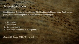 As quatro crianças
Bendito seja o Onipotente, bendito seja Ele! Bendito seja Ele que deu a Torah ao seu
povo, Israel, bendito seja Ele. A Torah fala de quatro crianças:
1. Um é sábio
2. Um é mau
3. Um é simples e
4. Um ainda não sabe o que perguntar.
Deut. 6:20, Êxodo 12:26,13:14 e 13:8
 