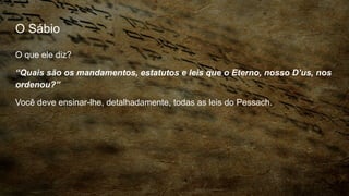 O Sábio
O que ele diz?
“Quais são os mandamentos, estatutos e leis que o Eterno, nosso D’us, nos
ordenou?”
Você deve ensinar-lhe, detalhadamente, todas as leis do Pessach.
 